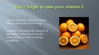 Don’t forget to take your vitamin C
This is especially important when
allergy season is in full swing.
Vitamin C decreases the amount of
histamine in the blood, thereby
reducing the severity of allergy
symptoms.
 