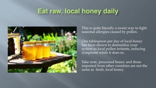 Eat raw, local honey daily
This is quite literally a sweet way to fight
seasonal allergies caused by pollen.
One tablespoon per day of local honey
has been shown to desensitize your
system to local pollen irritants, reducing
symptoms while it does so.
Take note, processed honey and those
imported from other countries are not the
same as fresh, local honey.
 