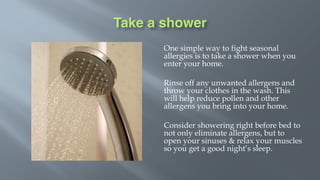 Take a shower
One simple way to fight seasonal
allergies is to take a shower when you
enter your home.
Rinse off any unwanted allergens and
throw your clothes in the wash. This
will help reduce pollen and other
allergens you bring into your home.
Consider showering right before bed to
not only eliminate allergens, but to
open your sinuses & relax your muscles
so you get a good night’s sleep.
 
