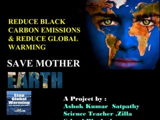 SAVE MOTHERSAVE MOTHER
REDUCE BLACKREDUCE BLACK
CARBON EMISSIONSCARBON EMISSIONS
& REDUCE GLOBAL& REDUCE GLOBAL
WARMINGWARMING
A Project by :
Ashok Kumar Satpathy
Science Teacher ,Zilla
 