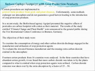 Certain procedures are implemented to
protect farm produce from pests and plant diseases. Unfortunately, some methods
endanger our atmosphere and do not guarantee a good harvest leading to the introduction
of crop protection products.

In a recent study, the Berlin-based agency Agripol presented the negative effects of
pesticides on carbon footprint with cotton as their material. The results of the study
entitled “Climate Change and Plant Health” were announced to the general public during
the 31st International Cotton Conference in Bremen, Germany.

The objectives of their study were:

To examine the consumption of energy and other carbon dioxide discharge engaged in the
manufacture and utilisation of crop protection agents
To evaluate the elevated biomass manufacture and the ensuing extra carbon dioxide
emitted in the atmosphere

Fourteen cotton products from 16 countries were analysed. In the three countries that have
abundant cotton growth, it was found that more carbon dioxide was taken in by the plants
compared to what is emitted when crop protection agents were utilised. Carbon dioxide
emission was taken over by the extra absorption by a factor of 25 – 50.
 