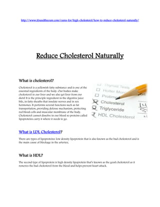 http://www.ifoundthecure.com/cures-for/high-cholesterol/how-to-reduce-cholesterol-naturally/




               Reduce Cholesterol Naturally


What is cholesterol?
Cholesterol is a yellowish fatty substance and is one of the
essential ingredients of the body. Our bodies make
cholesterol in our liver and we also get liver from our
diets! It is the principle ingredient in the digestive juice
bile, in fatty sheaths that insulate nerves and in sex
hormones. It performs several functions such as fat
transportation, providing defense mechanism, protecting
red blood cells and muscular membrane of the body.
Cholesterol cannot dissolve in our blood so proteins called
lipoproteins carry it where it needs to go.



What is LDL Cholesterol?
There are types of lipoproteins: low density lipoprotein that is also known as the bad cholesterol and is
the main cause of blockage in the arteries;



What is HDL?
The second type of lipoprotein is high density lipoprotein that’s known as the good cholesterol as it
removes the bad cholesterol from the blood and helps prevent heart attack.
 