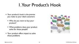 © 2023 Johanna Rothman
@johannarothman
1.Your Product’s Hook
• Your product’s hook is the promise
you make to your ideal customers
• Who do you want to buy your
product?
• What problems does your product
solve for those people?
• Your product offers impact to solve
those problems
10
 