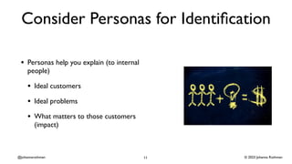 © 2023 Johanna Rothman
@johannarothman
Consider Personas for Identi
fi
cation
• Personas help you explain (to internal
people)
• Ideal customers
• Ideal problems
• What matters to those customers
(impact)
11
 