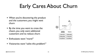 © 2023 Johanna Rothman
@johannarothman
Early Cares About Churn
• When you’re discovering the product
and the customers, you might want
churn
• By the time you want to cross the
chasm, you only want additional
customers and to reduce churn
• Enthusiasts want “more!”
• Visionaries want “solve this problem!”
13
 