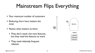 © 2023 Johanna Rothman
@johannarothman
Mainstream Flips Everything
• Your maximum number of customers
• Reducing churn here matters the
most
• Notice what matters to them:
• They don’t need a lot more features,
but they need the features to work
• They need relatively frequent
releases
15
 