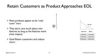 © 2023 Johanna Rothman
@johannarothman
Retain Customers as Product Approaches EOL
• Most products appear to be “cash
cows” here
• They don’t care much about new
features as long as the features work
(max impact)
• Goal: Retain customers and reduce
churn
16
 