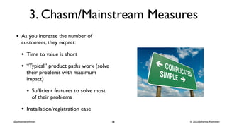 © 2023 Johanna Rothman
@johannarothman
3. Chasm/Mainstream Measures
• As you increase the number of
customers, they expect:
• Time to value is short
• “Typical” product paths work (solve
their problems with maximum
impact)
• Suf
fi
cient features to solve most
of their problems
• Installation/registration ease
18
 