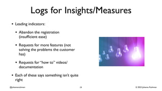 © 2023 Johanna Rothman
@johannarothman
Logs for Insights/Measures
• Leading indicators:
• Abandon the registration
(insuf
fi
cient ease)
• Requests for more features (not
solving the problems the customer
has)
• Requests for “how to” videos/
documentation
• Each of these says something isn’t quite
right
19
 