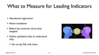 © 2023 Johanna Rothman
@johannarothman
What to Measure for Leading Indicators
• Abandoned registration
• Never-installation
• Before the customer starts, they
stopped
• Gather qualitative data to understand
why:
• No survey.Talk with them.
22
 