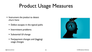 © 2023 Johanna Rothman
@johannarothman
Product Usage Measures
• Instrument the product to detect
churn here:
• Defect escapes in the typical paths
• Intermittent problems
• Substantial UI change
• Fee/payment changes and (lagging)
usage changes
25
 