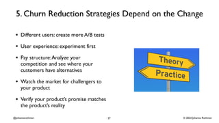 © 2023 Johanna Rothman
@johannarothman
5. Churn Reduction Strategies Depend on the Change
• Different users: create more A/B tests
• User experience: experiment
fi
rst
• Pay structure:Analyze your
competition and see where your
customers have alternatives
• Watch the market for challengers to
your product
• Verify your product’s promise matches
the product’s reality
27
 