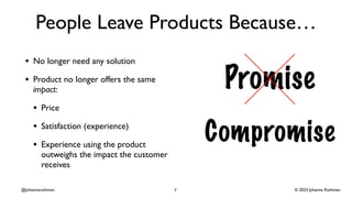 © 2023 Johanna Rothman
@johannarothman
People Leave Products Because…
• No longer need any solution
• Product no longer offers the same
impact:
• Price
• Satisfaction (experience)
• Experience using the product
outweighs the impact the customer
receives
7
 
