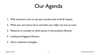 © 2023 Johanna Rothman
@johannarothman
Our Agenda
1. Why customers start to use your product (the hook & impact)
2. When you care about churn and when you might not care as much
3. Measures to consider at which points in the product’s lifecycle
4. Leading and lagging indicators
5. Churn reduction strategies
9
 