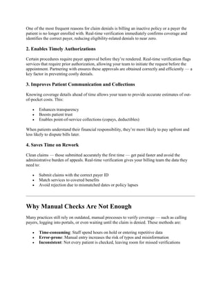 One of the most frequent reasons for claim denials is billing an inactive policy or a payer the
patient is no longer enrolled with. Real-time verification immediately confirms coverage and
identifies the correct payer, reducing eligibility-related denials to near zero.
2. Enables Timely Authorizations
Certain procedures require payer approval before they’re rendered. Real-time verification flags
services that require prior authorization, allowing your team to initiate the request before the
appointment. Partnering with ensures these approvals are obtained correctly and efficiently — a
key factor in preventing costly denials.
3. Improves Patient Communication and Collections
Knowing coverage details ahead of time allows your team to provide accurate estimates of out-
of-pocket costs. This:
 Enhances transparency
 Boosts patient trust
 Enables point-of-service collections (copays, deductibles)
When patients understand their financial responsibility, they’re more likely to pay upfront and
less likely to dispute bills later.
4. Saves Time on Rework
Clean claims — those submitted accurately the first time — get paid faster and avoid the
administrative burden of appeals. Real-time verification gives your billing team the data they
need to:
 Submit claims with the correct payer ID
 Match services to covered benefits
 Avoid rejection due to mismatched dates or policy lapses
Why Manual Checks Are Not Enough
Many practices still rely on outdated, manual processes to verify coverage — such as calling
payers, logging into portals, or even waiting until the claim is denied. These methods are:
 Time-consuming: Staff spend hours on hold or entering repetitive data
 Error-prone: Manual entry increases the risk of typos and misinformation
 Inconsistent: Not every patient is checked, leaving room for missed verifications
 