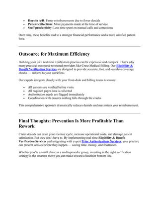  Days in A/R: Faster reimbursements due to fewer denials
 Patient collections: More payments made at the time of service
 Staff productivity: Less time spent on manual calls and corrections
Over time, these benefits lead to a stronger financial performance and a more satisfied patient
base.
Outsource for Maximum Efficiency
Building your own real-time verification process can be expensive and complex. That’s why
many practices outsource to trusted providers like Crese Medical Billing. Our Eligibility &
Benefit Verification Services are designed to provide accurate, fast, and seamless coverage
checks — tailored to your workflow.
Our experts integrate closely with your front-desk and billing teams to ensure:
 All patients are verified before visits
 All required payer data is collected
 Authorization needs are flagged immediately
 Coordination with ensures nothing falls through the cracks
This comprehensive approach dramatically reduces denials and maximizes your reimbursement.
Final Thoughts: Prevention Is More Profitable Than
Rework
Claim denials can drain your revenue cycle, increase operational costs, and damage patient
satisfaction. But they don’t have to. By implementing real-time Eligibility & Benefit
Verification Services and integrating with expert Prior Authorizations Services, your practice
can prevent denials before they happen — saving time, money, and frustration.
Whether you’re a small clinic or a multi-provider group, investing in the right verification
strategy is the smartest move you can make toward a healthier bottom line.
 