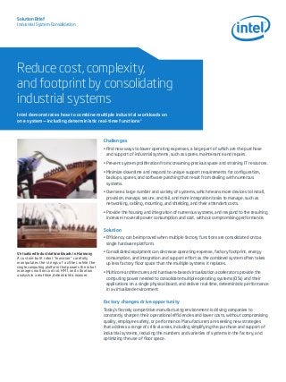 Solution Brief
Industrial System Consolidation

Reduce cost, complexity,
and footprint by consolidating
industrial systems
Intel demonstrates how to combine multiple industrial workloads on
one system—including deterministic real-time functions1

Challenges
•	Find new ways to lower operating expenses, a large part of which are the purchase
and support of industrial systems, such as spares, maintenance and repairs.
•	Prevent system proliferation from consuming precious space and straining IT resources.
•	Minimize downtime and respond to unique support requirements for configuration,
backups, spares, and software patching that result from dealing with numerous
systems.
•	Oversee a large number and variety of systems, which means more devices to install,
provision, manage, secure, and fail, and more integration tasks to manage, such as
networking, cabling, mounting, and shielding, and their attendant costs.
•	Provide the housing and integration of numerous systems, and respond to the resulting
increase in overall power consumption and cost, without compromising performance.

Solution
•	Efficiency can be improved when multiple factory functions are consolidated onto a
single hardware platform.
Virtualized Industrial Workloads in Harmony
A custom-built robot “musician” carefully
manipulates the strings of a zither, while the
single computing platform that powers the robot
manages motion control, HMI, and vibration
analysis in a real-time, deterministic manner.

•	Consolidated equipment can decrease operating expense, factory footprint, energy
consumption, and integration and support effort as the combined system often takes
up less factory floor space than the multiple systems it replaces.
•	Multicore architectures and hardware-based virtualization accelerators provide the
computing power needed to consolidate multiple operating systems (OSs) and their
applications on a single physical board, and deliver real-time, deterministic performance
in a virtualized environment

Factory changes drive opportunity
Today’s fiercely competitive manufacturing environment is driving companies to
constantly sharpen their operational efficiencies and lower costs, without compromising
quality, employee safety, or performance. Manufacturers are seeking new strategies
that address a range of critical areas, including simplifying the purchase and support of
industrial systems, reducing the numbers and varieties of systems in the factory, and
optimizing the use of floor space.

 