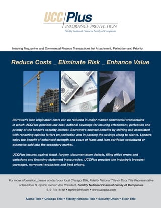 Insuring Mezzanine and Commercial Finance Transactions for Attachment, Perfection and Priority




 Reduce Costs _ Eliminate Risk _ Enhance Value




  Borrower’s loan origination costs can be reduced in major market commercial transactions
  in which UCCPlus provides low cost, national coverage for insuring attachment, perfection and
  priority of the lender’s security interest. Borrower’s counsel benefits by shifting risk associated
  with rendering opinion letters on perfection and in passing the savings along to clients. Lenders
  enjoy the benefit of enhanced strength and value of loans and loan portfolios securitized or
  otherwise sold into the secondary market.


  UCCPlus insures against fraud, forgery, documentation defects, filing office errors and
  omissions and financing statement inaccuracies. UCCPlus provides the industry’s broadest
  coverages, narrowest exclusions and best pricing.




For more information, please contact your local Chicago Title, Fidelity National Title or Ticor Title Representative
        orTheodore H. Sprink, Senior Vice President, Fidelity National Financial Family of Companies
                              619-744-4410 • tsprink@fnf.com • www.uccplus.com


             Alamo Title • Chicago Title • Fidelity National Title • Security Union • Ticor Title
 