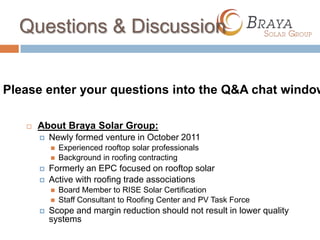 Questions & Discussion


Please enter your questions into the Q&A chat window

      About Braya Solar Group:
          Newly formed venture in October 2011
              Experienced rooftop solar professionals
              Background in roofing contracting
          Formerly an EPC focused on rooftop solar
          Active with roofing trade associations
              Board Member to RISE Solar Certification
              Staff Consultant to Roofing Center and PV Task Force
          Scope and margin reduction should not result in lower quality
           systems
 
