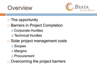 Overview
   The opportunity
   Barriers in Project Completion
     Corporate Hurdles
     Technical Hurdles

   Solar project management costs
     Scopes

     Margins

     Procurement

   Overcoming the project barriers
 