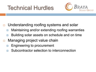 Technical Hurdles

   Understanding roofing systems and solar
       Maintaining and/or extending roofing warranties
       Building solar assets on schedule and on time
   Managing project value chain
       Engineering to procurement
       Subcontractor selection to interconnection
 