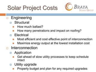 Solar Project Costs
   Engineering
           Structural
             How much ballast?
             How many penetrations and impact on roofing?
           Electrical
             Most efficient and cost effective point of interconnection
             Maximize energy output at the lowest installation cost
   Interconnection
           Application
             Get ahead of slow utility processes to keep schedule
              intact
           Utility upgrade
             Properly budget and plan for any required upgrades
 