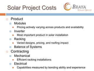 Solar Project Costs
   Product
           Modules
             Pricing actively varying across products and availability
           Inverter
             Most important product in solar installation
           Racking
             Varied designs, pricing, and roofing impact
           Balance of Systems
   Contracting
           Mechanical
             Efficient racking installations
           Electrical
             Capabilities measured by bonding ability and experience
 