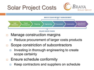 Solar Project Costs



   Manage construction margins
       Reduce procurement of larger costs products
   Scope constriction of subcontractors
       Investing in thorough engineering to create
        scope certainty
   Ensure schedule conformity
       Keep contractors and suppliers on schedule
 