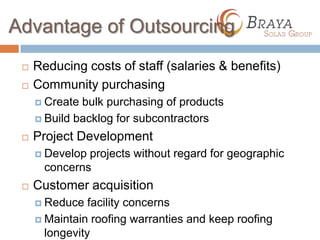 Advantage of Outsourcing
    Reducing costs of staff (salaries & benefits)
    Community purchasing
      Create bulk purchasing of products
      Build backlog for subcontractors

    Project Development
      Develop projects without regard for geographic
       concerns
    Customer acquisition
      Reduce   facility concerns
      Maintain roofing warranties and keep roofing
       longevity
 