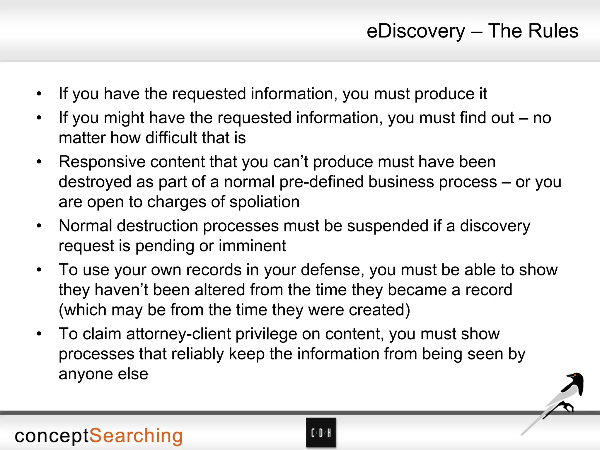 eDiscovery – The Rules
• If you have the requested information, you must produce it
• If you might have the requested information, you must find out – no
matter how difficult that is
• Responsive content that you can’t produce must have been
destroyed as part of a normal pre-defined business process – or you
are open to charges of spoliation
• Normal destruction processes must be suspended if a discovery
request is pending or imminent
• To use your own records in your defense, you must be able to show
they haven’t been altered from the time they became a record
(which may be from the time they were created)
• To claim attorney-client privilege on content, you must show
processes that reliably keep the information from being seen by
anyone else
 