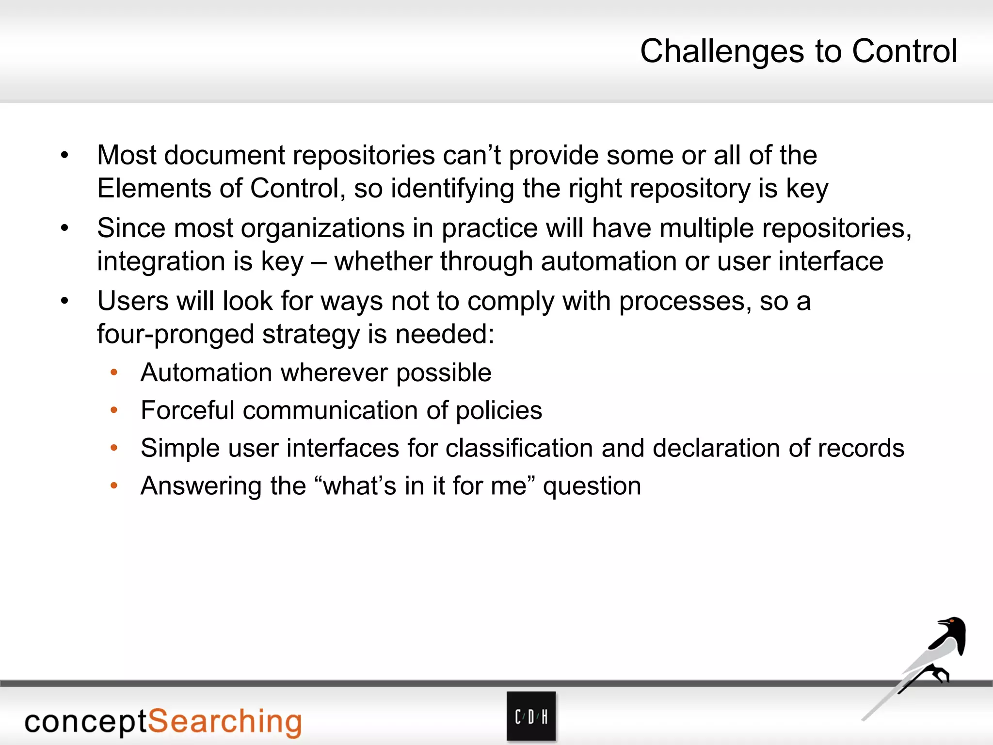 Challenges to Control
• Most document repositories can’t provide some or all of the
Elements of Control, so identifying the right repository is key
• Since most organizations in practice will have multiple repositories,
integration is key – whether through automation or user interface
• Users will look for ways not to comply with processes, so a
four-pronged strategy is needed:
• Automation wherever possible
• Forceful communication of policies
• Simple user interfaces for classification and declaration of records
• Answering the “what’s in it for me” question
 