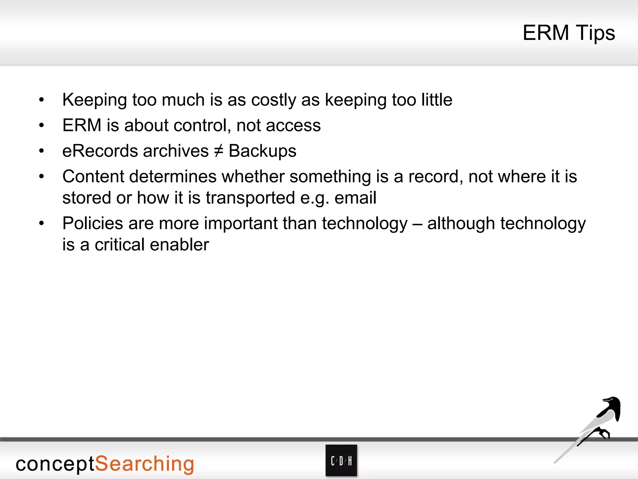 ERM Tips
• Keeping too much is as costly as keeping too little
• ERM is about control, not access
• eRecords archives ≠ Backups
• Content determines whether something is a record, not where it is
stored or how it is transported e.g. email
• Policies are more important than technology – although technology
is a critical enabler
 