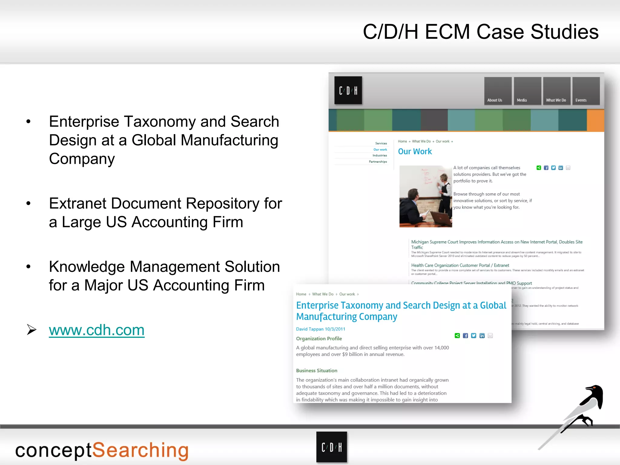 • Enterprise Taxonomy and Search
Design at a Global Manufacturing
Company
• Extranet Document Repository for
a Large US Accounting Firm
• Knowledge Management Solution
for a Major US Accounting Firm
 www.cdh.com
C/D/H ECM Case Studies
 