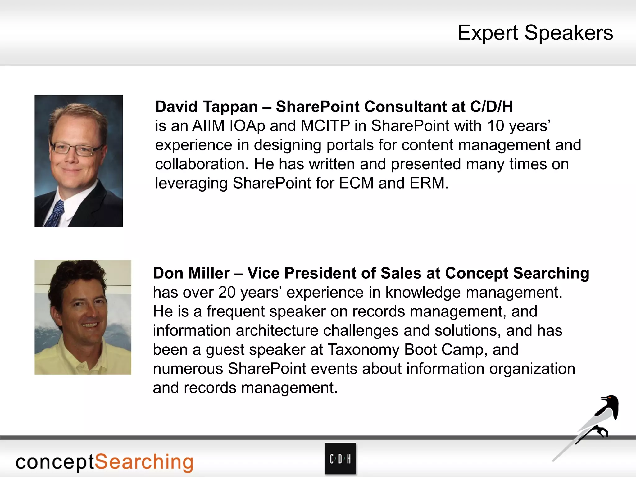 Expert Speakers
David Tappan – SharePoint Consultant at C/D/H
is an AIIM IOAp and MCITP in SharePoint with 10 years’
experience in designing portals for content management and
collaboration. He has written and presented many times on
leveraging SharePoint for ECM and ERM.
Don Miller – Vice President of Sales at Concept Searching
has over 20 years’ experience in knowledge management.
He is a frequent speaker on records management, and
information architecture challenges and solutions, and has
been a guest speaker at Taxonomy Boot Camp, and
numerous SharePoint events about information organization
and records management.
 