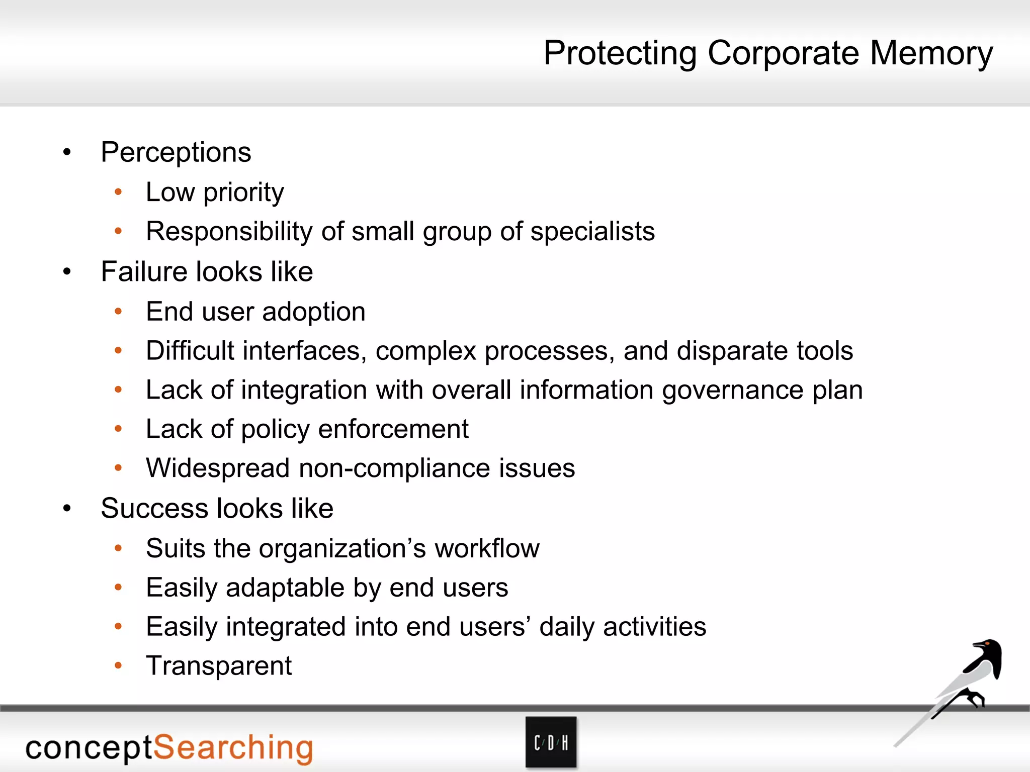Protecting Corporate Memory
• Perceptions
• Low priority
• Responsibility of small group of specialists
• Failure looks like
• End user adoption
• Difficult interfaces, complex processes, and disparate tools
• Lack of integration with overall information governance plan
• Lack of policy enforcement
• Widespread non-compliance issues
• Success looks like
• Suits the organization’s workflow
• Easily adaptable by end users
• Easily integrated into end users’ daily activities
• Transparent
 