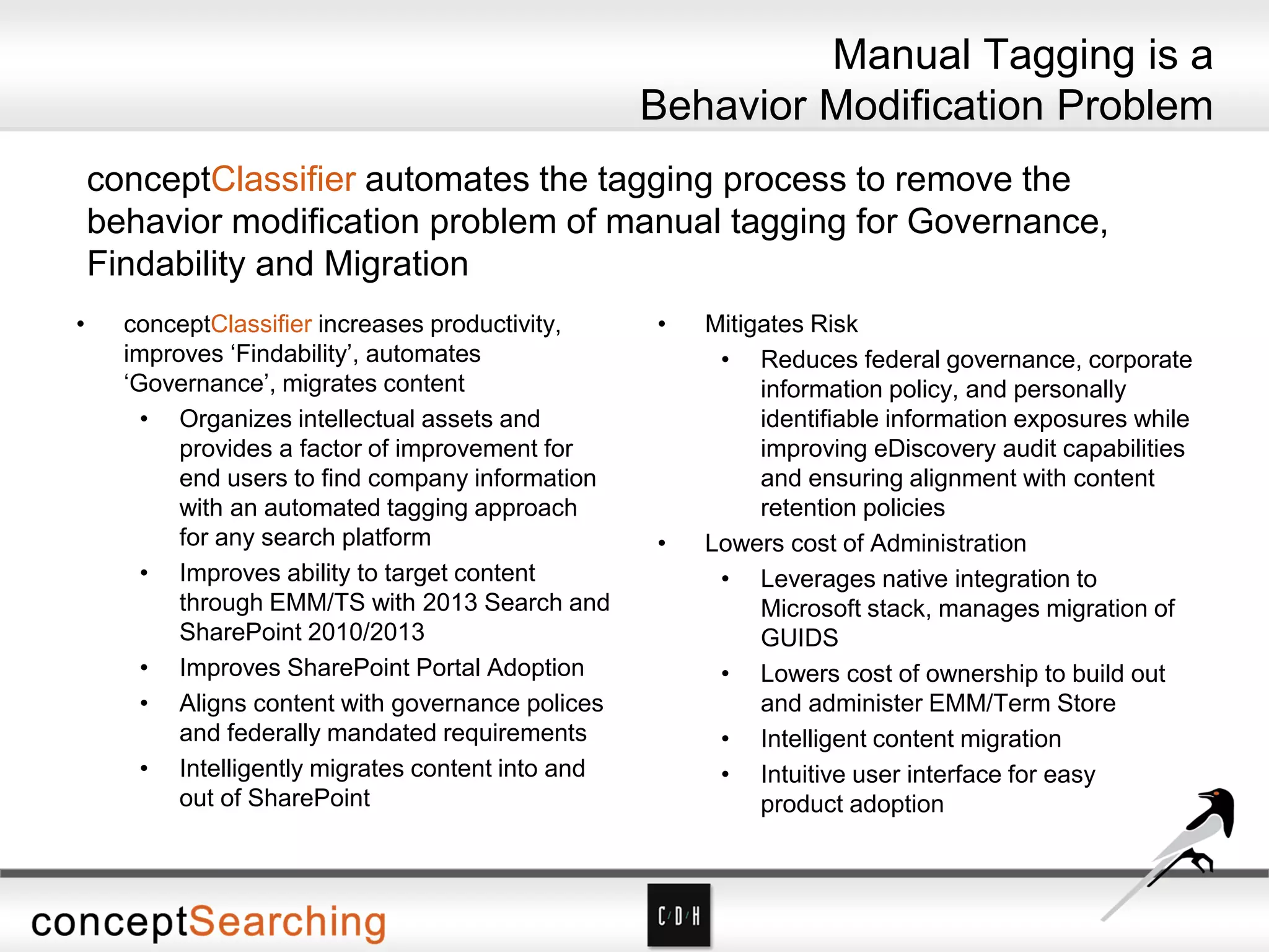 Manual Tagging is a
Behavior Modification Problem
conceptClassifier automates the tagging process to remove the
behavior modification problem of manual tagging for Governance,
Findability and Migration
• conceptClassifier increases productivity,
improves ‘Findability’, automates
‘Governance’, migrates content
• Organizes intellectual assets and
provides a factor of improvement for
end users to find company information
with an automated tagging approach
for any search platform
• Improves ability to target content
through EMM/TS with 2013 Search and
SharePoint 2010/2013
• Improves SharePoint Portal Adoption
• Aligns content with governance polices
and federally mandated requirements
• Intelligently migrates content into and
out of SharePoint
• Mitigates Risk
• Reduces federal governance, corporate
information policy, and personally
identifiable information exposures while
improving eDiscovery audit capabilities
and ensuring alignment with content
retention policies
• Lowers cost of Administration
• Leverages native integration to
Microsoft stack, manages migration of
GUIDS
• Lowers cost of ownership to build out
and administer EMM/Term Store
• Intelligent content migration
• Intuitive user interface for easy
product adoption
 