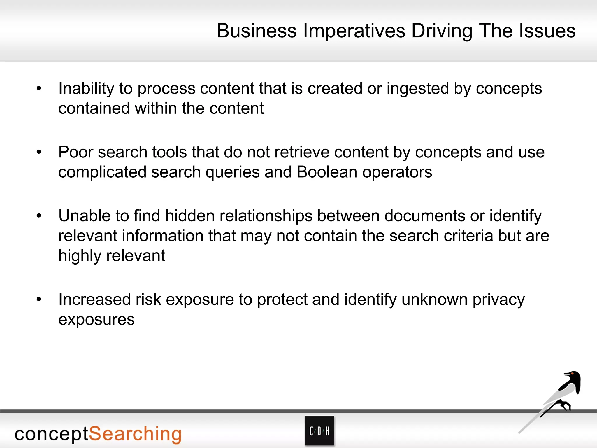 Business Imperatives Driving The Issues
• Inability to process content that is created or ingested by concepts
contained within the content
• Poor search tools that do not retrieve content by concepts and use
complicated search queries and Boolean operators
• Unable to find hidden relationships between documents or identify
relevant information that may not contain the search criteria but are
highly relevant
• Increased risk exposure to protect and identify unknown privacy
exposures
 
