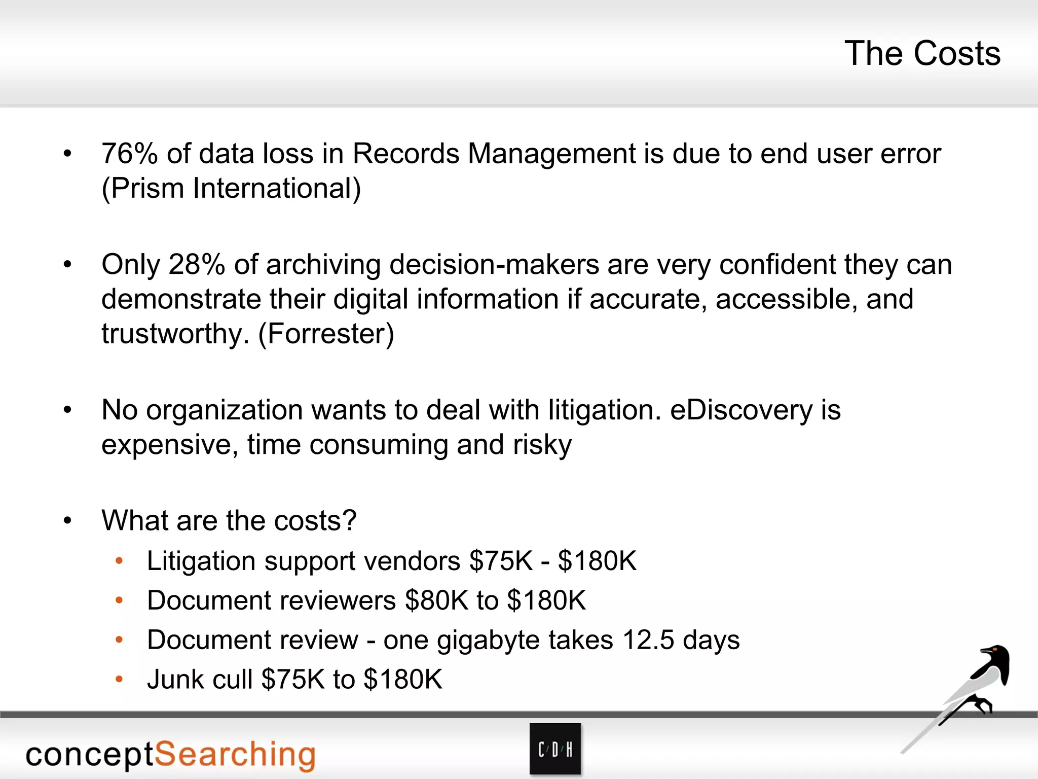 The Costs
• 76% of data loss in Records Management is due to end user error
(Prism International)
• Only 28% of archiving decision-makers are very confident they can
demonstrate their digital information if accurate, accessible, and
trustworthy. (Forrester)
• No organization wants to deal with litigation. eDiscovery is
expensive, time consuming and risky
• What are the costs?
• Litigation support vendors $75K - $180K
• Document reviewers $80K to $180K
• Document review - one gigabyte takes 12.5 days
• Junk cull $75K to $180K
 