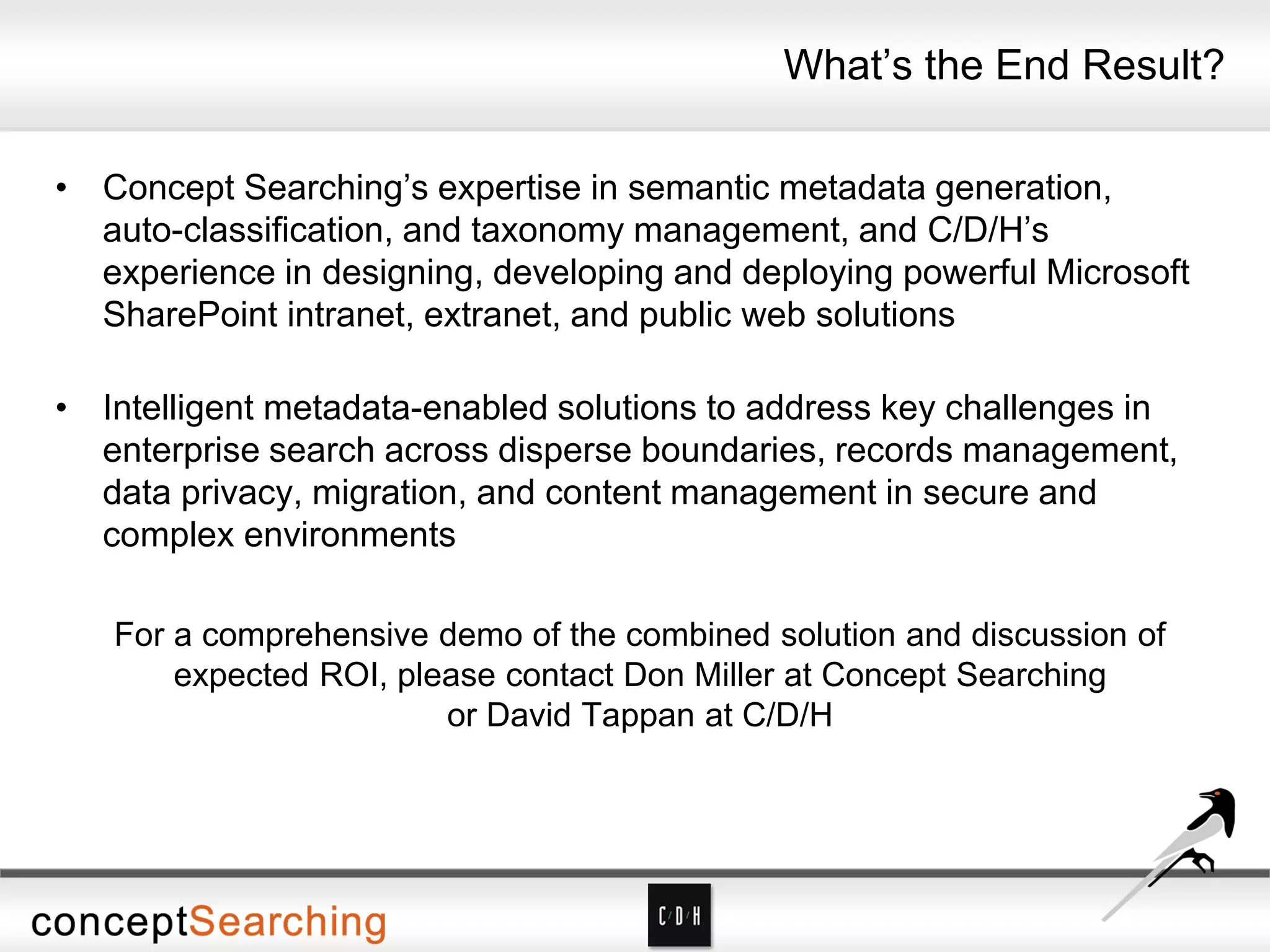 What’s the End Result?
• Concept Searching’s expertise in semantic metadata generation,
auto-classification, and taxonomy management, and C/D/H’s
experience in designing, developing and deploying powerful Microsoft
SharePoint intranet, extranet, and public web solutions
• Intelligent metadata-enabled solutions to address key challenges in
enterprise search across disperse boundaries, records management,
data privacy, migration, and content management in secure and
complex environments
For a comprehensive demo of the combined solution and discussion of
expected ROI, please contact Don Miller at Concept Searching
or David Tappan at C/D/H
 