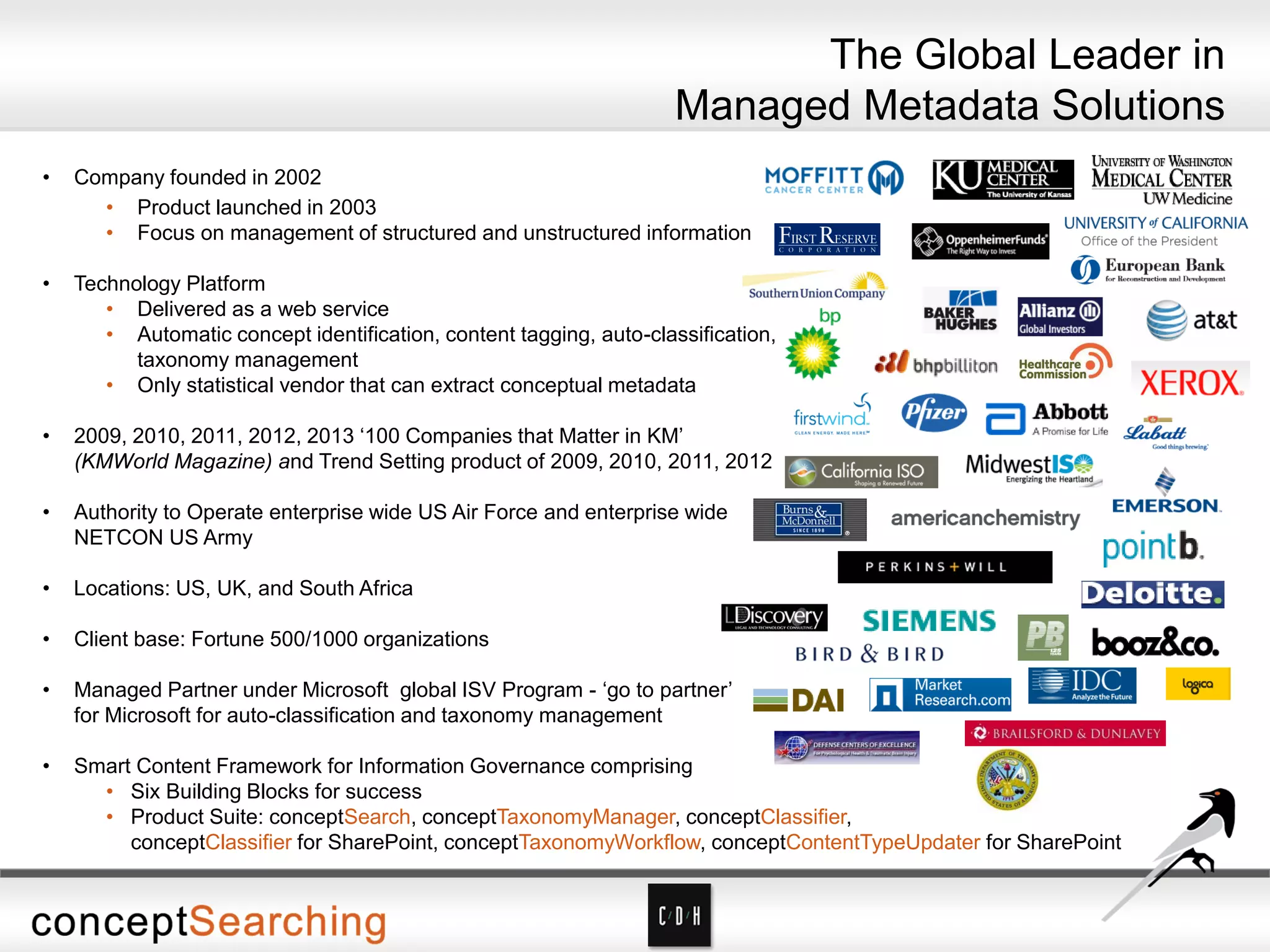 • Company founded in 2002
• Product launched in 2003
• Focus on management of structured and unstructured information
• Technology Platform
• Delivered as a web service
• Automatic concept identification, content tagging, auto-classification,
taxonomy management
• Only statistical vendor that can extract conceptual metadata
• 2009, 2010, 2011, 2012, 2013 ‘100 Companies that Matter in KM’
(KMWorld Magazine) and Trend Setting product of 2009, 2010, 2011, 2012
• Authority to Operate enterprise wide US Air Force and enterprise wide
NETCON US Army
• Locations: US, UK, and South Africa
• Client base: Fortune 500/1000 organizations
• Managed Partner under Microsoft global ISV Program - ‘go to partner’
for Microsoft for auto-classification and taxonomy management
• Smart Content Framework for Information Governance comprising
• Six Building Blocks for success
• Product Suite: conceptSearch, conceptTaxonomyManager, conceptClassifier,
conceptClassifier for SharePoint, conceptTaxonomyWorkflow, conceptContentTypeUpdater for SharePoint
The Global Leader in
Managed Metadata Solutions
 