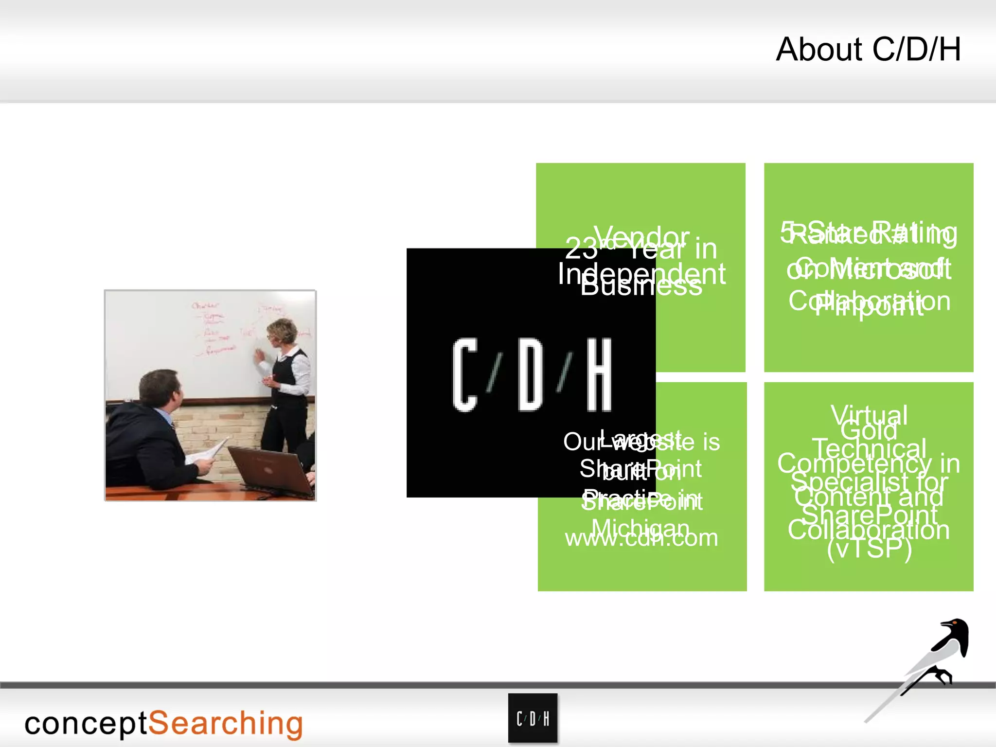 About C/D/H
About C/D/H
Non-reseller
Vendor
Independent
5-Star Rating
on Microsoft
Pinpoint
Gold
Competency in
Content and
Collaboration
23rd Year in
Business
Ranked #1 in
Content and
Collaboration
Virtual
Technical
Specialist for
SharePoint
(vTSP)
Largest
SharePoint
Practice in
Michigan
Our website is
built on
SharePoint
www.cdh.com
 