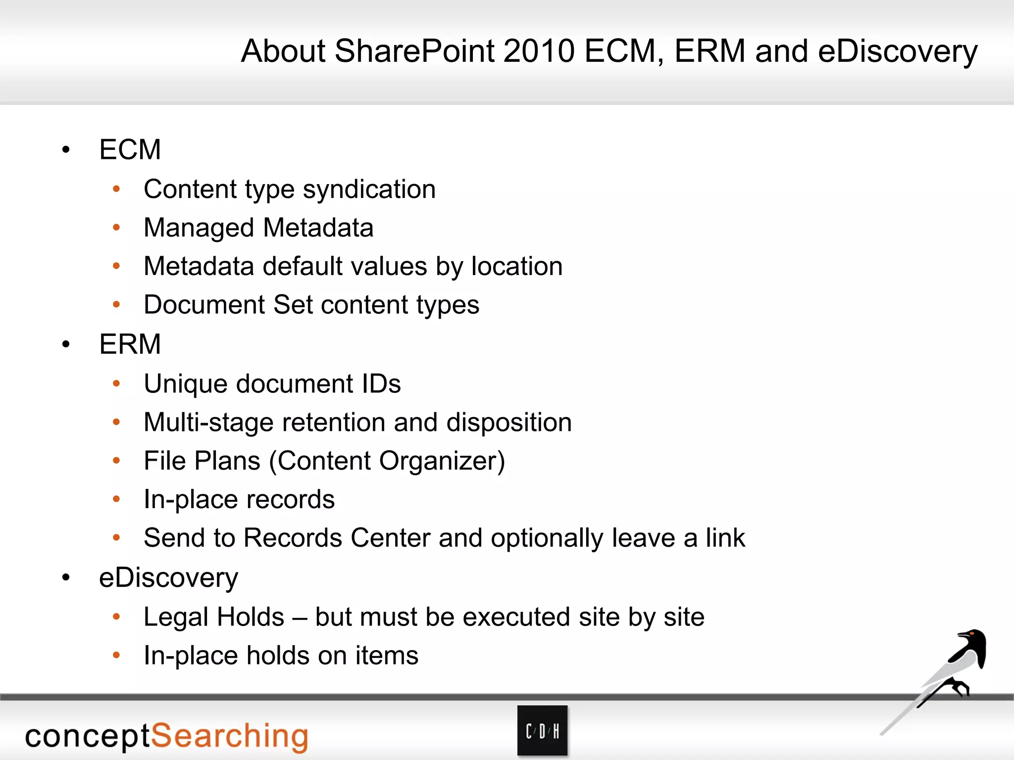 • ECM
• Content type syndication
• Managed Metadata
• Metadata default values by location
• Document Set content types
• ERM
• Unique document IDs
• Multi-stage retention and disposition
• File Plans (Content Organizer)
• In-place records
• Send to Records Center and optionally leave a link
• eDiscovery
• Legal Holds – but must be executed site by site
• In-place holds on items
About SharePoint 2010 ECM, ERM and eDiscovery
 