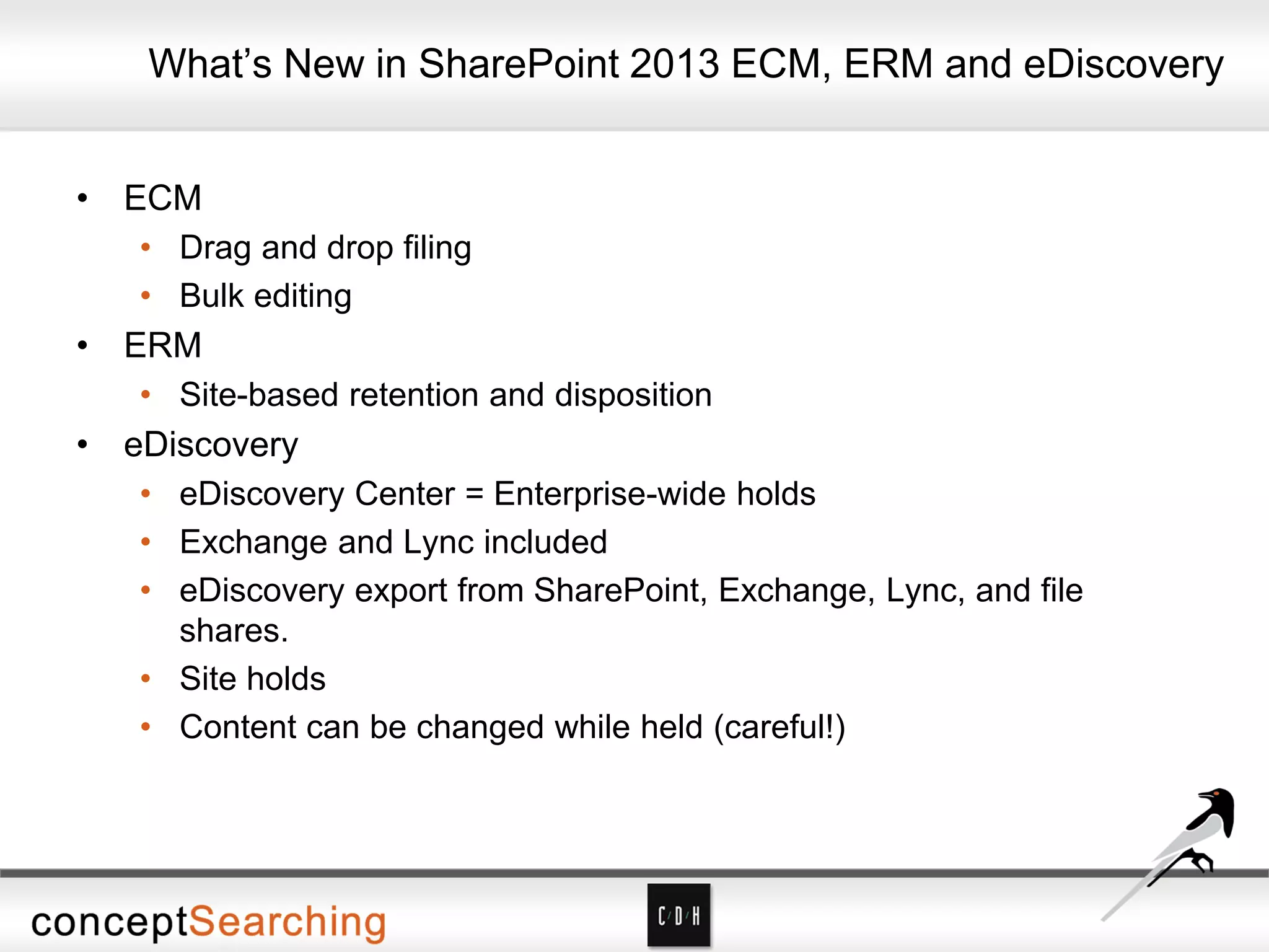 • ECM
• Drag and drop filing
• Bulk editing
• ERM
• Site-based retention and disposition
• eDiscovery
• eDiscovery Center = Enterprise-wide holds
• Exchange and Lync included
• eDiscovery export from SharePoint, Exchange, Lync, and file
shares.
• Site holds
• Content can be changed while held (careful!)
What’s New in SharePoint 2013 ECM, ERM and eDiscovery
 