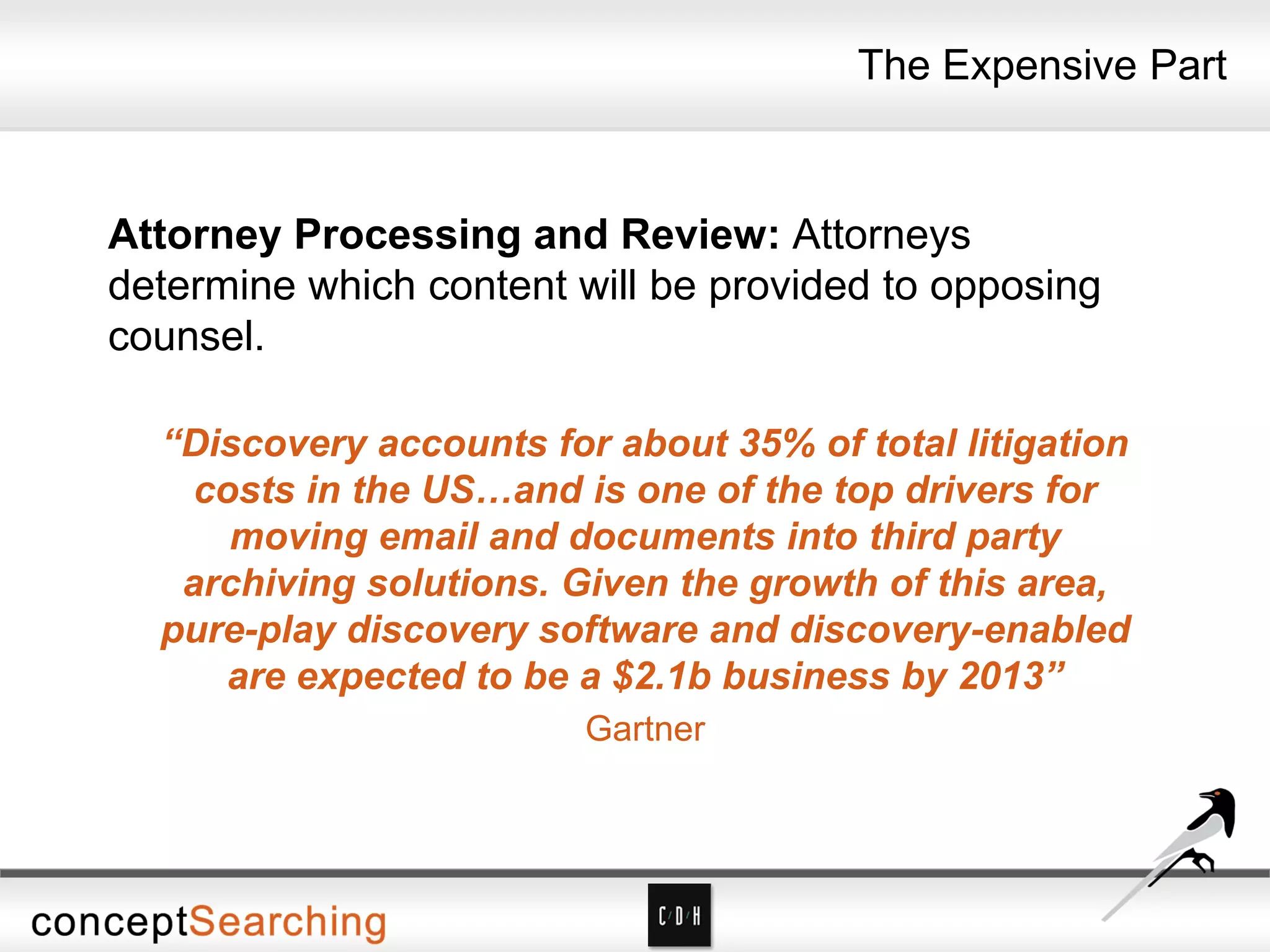 The Expensive Part
Attorney Processing and Review: Attorneys
determine which content will be provided to opposing
counsel.
“Discovery accounts for about 35% of total litigation
costs in the US…and is one of the top drivers for
moving email and documents into third party
archiving solutions. Given the growth of this area,
pure-play discovery software and discovery-enabled
are expected to be a $2.1b business by 2013”
Gartner
 