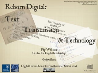 Reborn Digital:
Text
Transmission
& Technology
Bodleian Libraries
UNIVERSITY OF OXFORD
Pip Willcox
Centre for Digital Scholarship
@pipwillcox
Digital Humanities at OxfordSummer School 2016
Images taken from the Shakespeare Quartos Archive,http://quartos.org/
ofHamlet Q3 (1611) Bodleian Arch. G e.13
Image credit: Bodleian Libraries
 