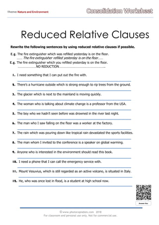 Reduced Relative Clauses
Rewrite the following sentences by using reduced relative clauses if possible.
E.g. The fire extinguisher which was refilled yesterday is on the floor.
…… The fire extinguisher refilled yesterday is on the floor……
E.g. The fire extinguisher which you refilled yesterday is on the floor.
…………………NO REDUCTION……………………………………………..
1. I need something that I can put out the fire with.
2. There’s a hurricane outside which is strong enough to rip trees from the ground.
3. The glacier which is next to the mainland is moving quickly.
4. The woman who is talking about climate change is a professor from the USA.
5. The boy who we hadn’t seen before was drowned in the river last night.
6. The man who I saw falling on the floor was a worker at the factory.
7. The rain which was pouring down like tropical rain devastated the sports facilities.
8. The man whom I invited to the conference is a speaker on global warming.
9. Anyone who is interested in the environment should read this book.
10. I need a phone that I can call the emergency service with.
11. Mount Vesuvius, which is still regarded as an active volcano, is situated in Italy.
12. He, who was once lost in flood, is a student at high school now.
© www.photocopiables.com 2018
For classroom and personal use only. Not for commercial use.
Answer Key
 
