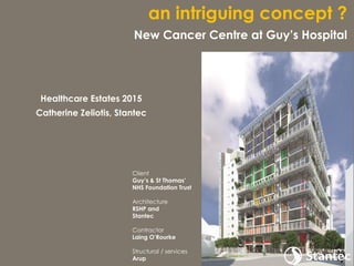 Client
Guy’s & St Thomas’
NHS Foundation Trust
Architecture
RSHP and
Stantec
Contractor
Laing O’Rourke
Structural / services
Arup
an intriguing concept ?
New Cancer Centre at Guy’s Hospital
Healthcare Estates 2015
Catherine Zeliotis, Stantec
 