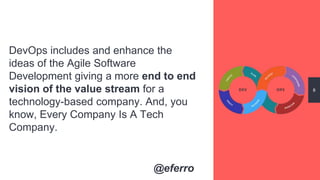 DevOps includes and enhance the
ideas of the Agile Software
Development giving a more end to end
vision of the value stream for a
technology-based company. And, you
know, Every Company Is A Tech
Company.
8
@eferro
 