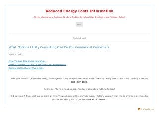 Reduced Energy Costs Information
All the information a Business Needs to Reduce Its Natural Gas, Electricity, and Telecom Rates!

Menu

Featured post

What Options Utility Consulting Can Do For Commercial Customers
Leave a reply

ht t p://reducedenergycost s.org/wpcont ent /uploads/2013/11/Consumer-Choice-Market ingCommercial-Cust omer-Video.mp4

Get your no-cost (absolut ely FREE), no-obligat ion ut ilit y analysis ment ioned in t he video by faxing your lat est ut ilit y bill t o (Toll FREE)
888-767-1926.
Do it now. There is no downside. You have absolut ely not hing t o lose!
St ill not sure? Then, visit our websit e at ht t p://www.chooseut ilit y.com/mikeevans. Sat isfy yourself t hat t his is offer is real…t hen…fax
your lat est ut ilit y bill t o (Toll FREE) 888-767-1926.

PDFmyURL.com

 