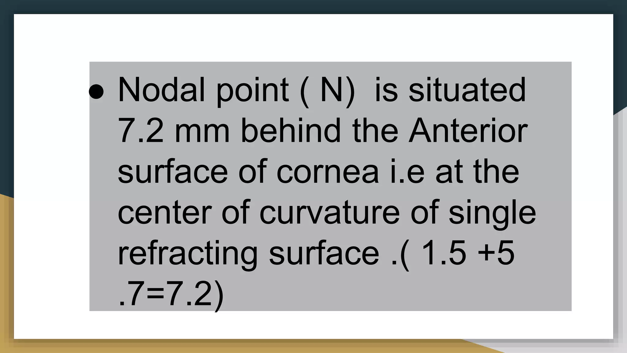 ● Nodal point ( N) is situated
7.2 mm behind the Anterior
surface of cornea i.e at the
center of curvature of single
refracting surface .( 1.5 +5
.7=7.2)
 